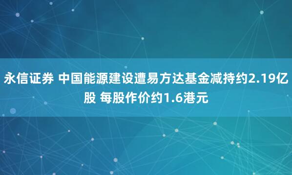 永信证券 中国能源建设遭易方达基金减持约2.19亿股 每股作价约1.6港元