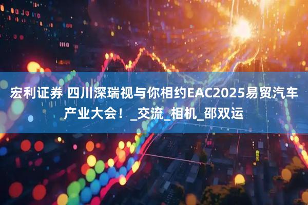 宏利证券 四川深瑞视与你相约EAC2025易贸汽车产业大会！_交流_相机_邵双运