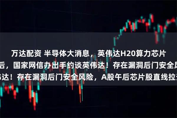 万达配资 半导体大消息，英伟达H20算力芯片在华恢复销售仅半个月后，国家网信办出手约谈英伟达！存在漏洞后门安全风险，A股午后芯片股直线拉升