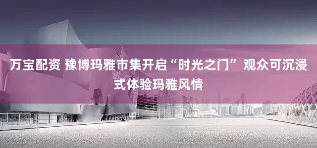 万宝配资 豫博玛雅市集开启“时光之门” 观众可沉浸式体验玛雅风情