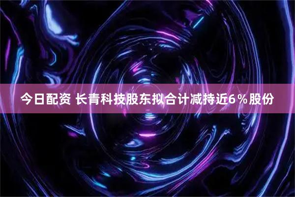 今日配资 长青科技股东拟合计减持近6％股份