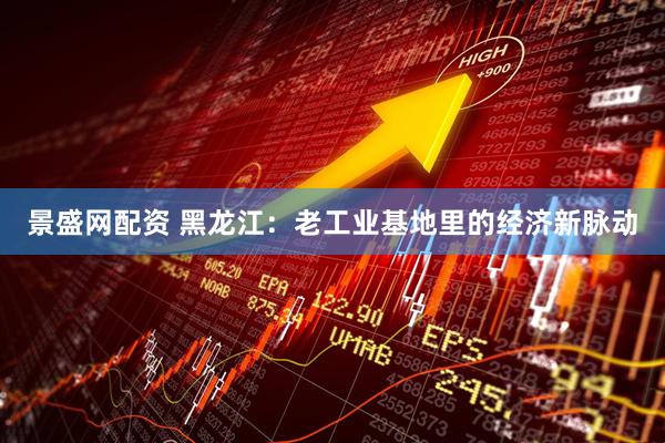 景盛网配资 黑龙江：老工业基地里的经济新脉动
