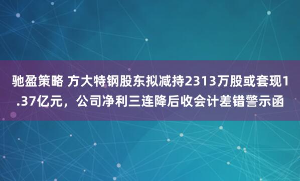 驰盈策略 方大特钢股东拟减持2313万股或套现1.37亿元，公司净利三连降后收会计差错警示函
