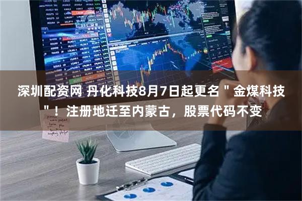 深圳配资网 丹化科技8月7日起更名＂金煤科技＂！注册地迁至内蒙古，股票代码不变