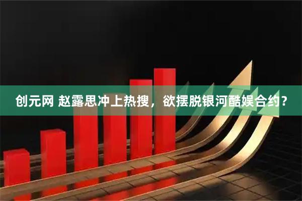 创元网 赵露思冲上热搜，欲摆脱银河酷娱合约？