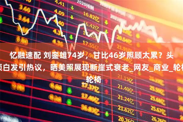 忆融速配 刘銮雄74岁，甘比46岁照顾太累？头顶白发引热议，晒美照展现断崖式衰老_网友_商业_轮椅