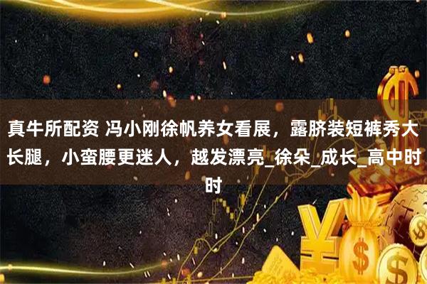 真牛所配资 冯小刚徐帆养女看展，露脐装短裤秀大长腿，小蛮腰更迷人，越发漂亮_徐朵_成长_高中时