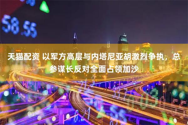 天猫配资 以军方高层与内塔尼亚胡激烈争执，总参谋长反对全面占领加沙