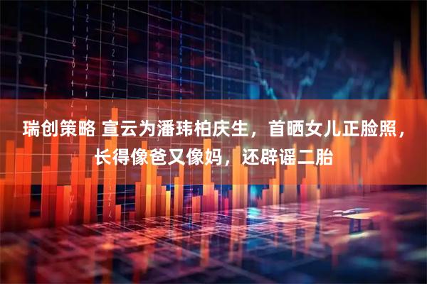 瑞创策略 宣云为潘玮柏庆生，首晒女儿正脸照，长得像爸又像妈，还辟谣二胎