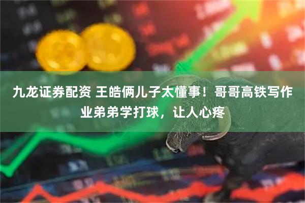 九龙证券配资 王皓俩儿子太懂事！哥哥高铁写作业弟弟学打球，让人心疼
