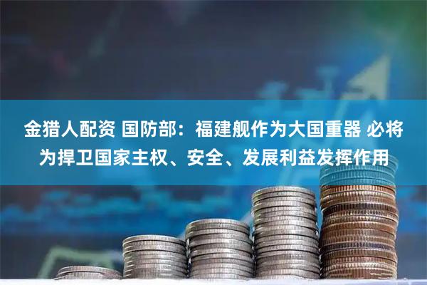 金猎人配资 国防部：福建舰作为大国重器 必将为捍卫国家主权、安全、发展利益发挥作用