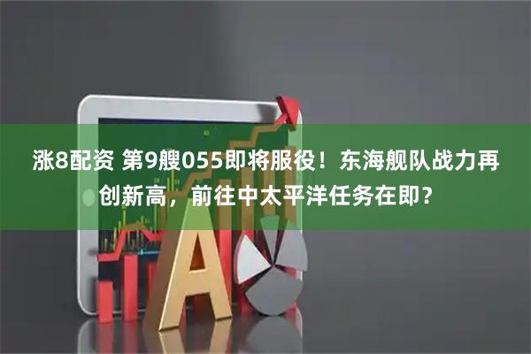 涨8配资 第9艘055即将服役！东海舰队战力再创新高，前往中太平洋任务在即？
