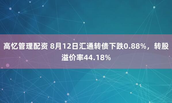 高忆管理配资 8月12日汇通转债下跌0.88%，转股溢价率44.18%