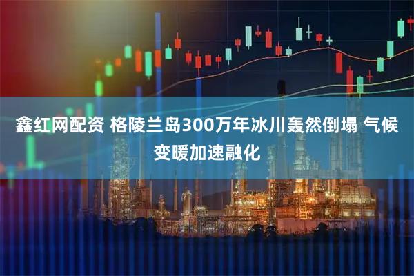 鑫红网配资 格陵兰岛300万年冰川轰然倒塌 气候变暖加速融化